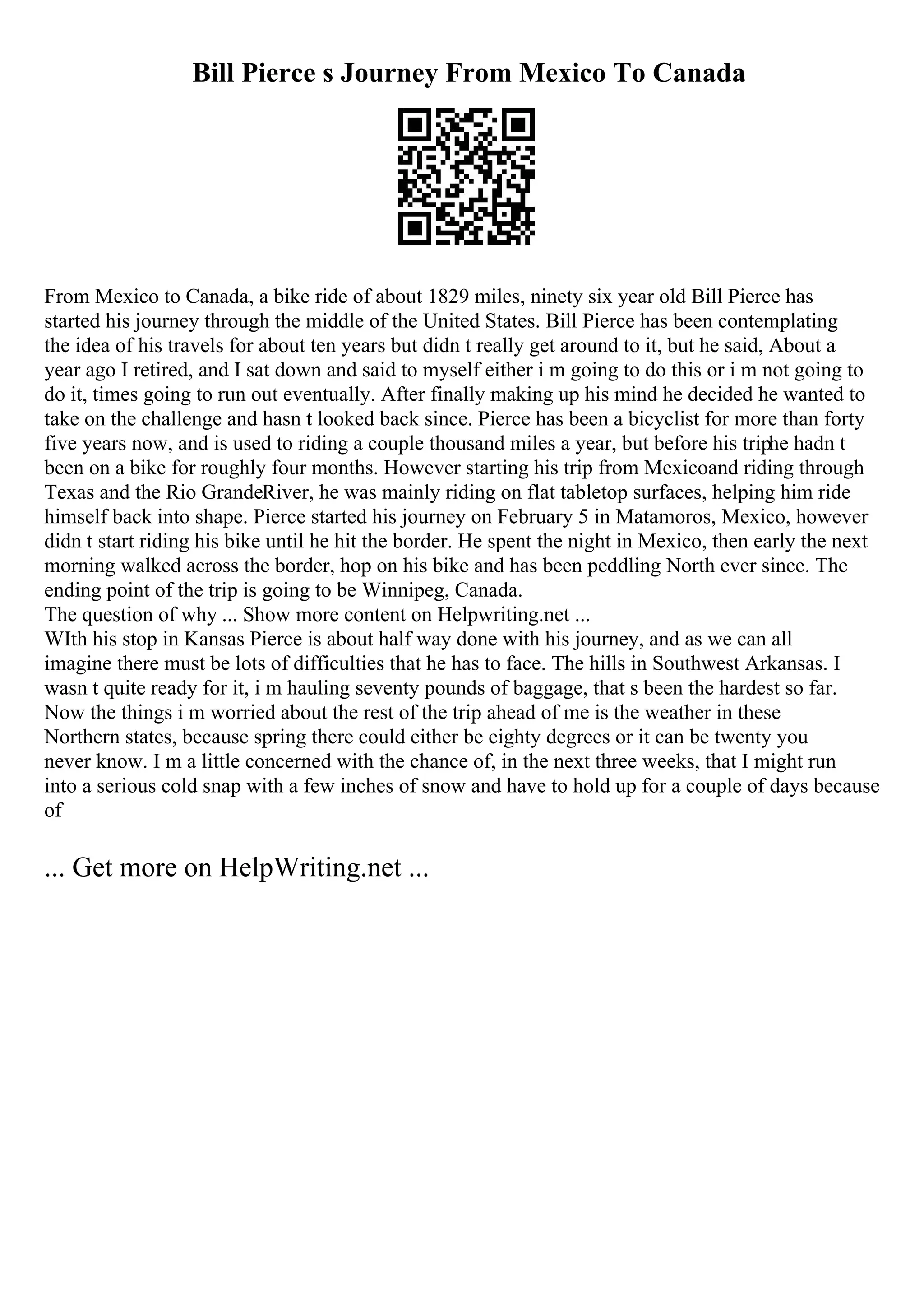 Bill Pierce s Journey From Mexico To Canada
From Mexico to Canada, a bike ride of about 1829 miles, ninety six year old Bill Pierce has
started his journey through the middle of the United States. Bill Pierce has been contemplating
the idea of his travels for about ten years but didn t really get around to it, but he said, About a
year ago I retired, and I sat down and said to myself either i m going to do this or i m not going to
do it, times going to run out eventually. After finally making up his mind he decided he wanted to
take on the challenge and hasn t looked back since. Pierce has been a bicyclist for more than forty
five years now, and is used to riding a couple thousand miles a year, but before his triphe hadn t
been on a bike for roughly four months. However starting his trip from Mexicoand riding through
Texas and the Rio GrandeRiver, he was mainly riding on flat tabletop surfaces, helping him ride
himself back into shape. Pierce started his journey on February 5 in Matamoros, Mexico, however
didn t start riding his bike until he hit the border. He spent the night in Mexico, then early the next
morning walked across the border, hop on his bike and has been peddling North ever since. The
ending point of the trip is going to be Winnipeg, Canada.
The question of why ... Show more content on Helpwriting.net ...
WIth his stop in Kansas Pierce is about half way done with his journey, and as we can all
imagine there must be lots of difficulties that he has to face. The hills in Southwest Arkansas. I
wasn t quite ready for it, i m hauling seventy pounds of baggage, that s been the hardest so far.
Now the things i m worried about the rest of the trip ahead of me is the weather in these
Northern states, because spring there could either be eighty degrees or it can be twenty you
never know. I m a little concerned with the chance of, in the next three weeks, that I might run
into a serious cold snap with a few inches of snow and have to hold up for a couple of days because
of
... Get more on HelpWriting.net ...
 