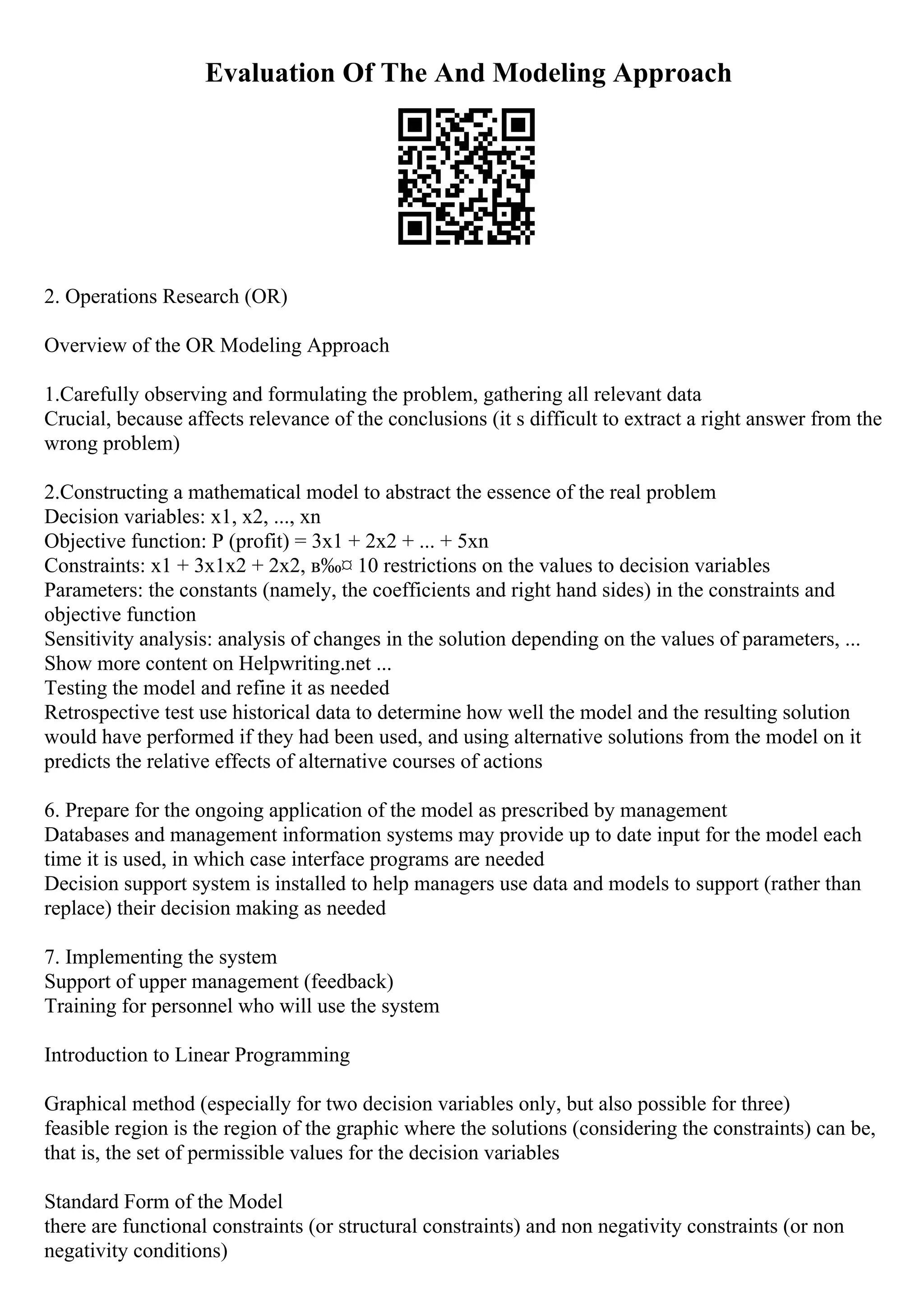Evaluation Of The And Modeling Approach
2. Operations Research (OR)
Overview of the OR Modeling Approach
1.Carefully observing and formulating the problem, gathering all relevant data
Crucial, because affects relevance of the conclusions (it s difficult to extract a right answer from the
wrong problem)
2.Constructing a mathematical model to abstract the essence of the real problem
Decision variables: x1, x2, ..., xn
Objective function: P (profit) = 3x1 + 2x2 + ... + 5xn
Constraints: x1 + 3x1x2 + 2x2, в‰¤ 10 restrictions on the values to decision variables
Parameters: the constants (namely, the coefficients and right hand sides) in the constraints and
objective function
Sensitivity analysis: analysis of changes in the solution depending on the values of parameters, ...
Show more content on Helpwriting.net ...
Testing the model and refine it as needed
Retrospective test use historical data to determine how well the model and the resulting solution
would have performed if they had been used, and using alternative solutions from the model on it
predicts the relative effects of alternative courses of actions
6. Prepare for the ongoing application of the model as prescribed by management
Databases and management information systems may provide up to date input for the model each
time it is used, in which case interface programs are needed
Decision support system is installed to help managers use data and models to support (rather than
replace) their decision making as needed
7. Implementing the system
Support of upper management (feedback)
Training for personnel who will use the system
Introduction to Linear Programming
Graphical method (especially for two decision variables only, but also possible for three)
feasible region is the region of the graphic where the solutions (considering the constraints) can be,
that is, the set of permissible values for the decision variables
Standard Form of the Model
there are functional constraints (or structural constraints) and non negativity constraints (or non
negativity conditions)
 