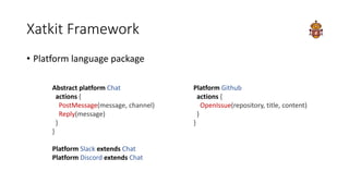 Xatkit Framework
• Platform language package
Abstract platform Chat
actions {
PostMessage(message, channel)
Reply(message)...