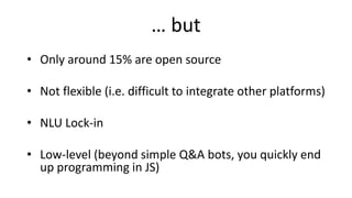 … but
• Only around 15% are open source
• Not flexible (i.e. difficult to integrate other platforms)
• NLU Lock-in
• Low-level (beyond simple Q&A bots, you quickly end
up programming in JS)
 