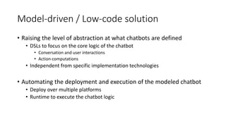 Model-driven / Low-code solution
• Raising the level of abstraction at what chatbots are defined
• DSLs to focus on the core logic of the chatbot
• Conversation and user interactions
• Action computations
• Independent from specific implementation technologies
• Automating the deployment and execution of the modeled chatbot
• Deploy over multiple platforms
• Runtime to execute the chatbot logic
 
