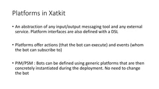 Platforms in Xatkit
• An abstraction of any input/output messaging tool and any external
service. Platform interfaces are also defined with a DSL
• Platforms offer actions (that the bot can execute) and events (whom
the bot can subscribe to)
• PIM/PSM : Bots can be defined using generic platforms that are then
concretely instantiated during the deployment. No need to change
the bot
 