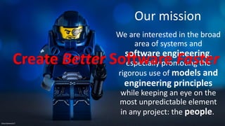 Our mission
We are interested in the broad
area of systems and
software engineering,
especially promoting the
rigorous use of models and
engineering principles
while keeping an eye on the
most unpredictable element
in any project: the people.
Flickr/clement127
Create Better Software Faster
 