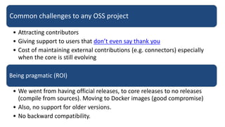 Common challenges to any OSS project
• Attracting contributors
• Giving support to users that don’t even say thank you
• Cost of maintaining external contributions (e.g. connectors) especially
when the core is still evolving
Being pragmatic (ROI)
• We went from having official releases, to core releases to no releases
(compile from sources). Moving to Docker images (good compromise)
• Also, no support for older versions.
• No backward compatibility.
 