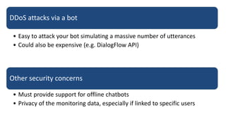 DDoS attacks via a bot
• Easy to attack your bot simulating a massive number of utterances
• Could also be expensive (e.g. DialogFlow API)
Other security concerns
• Must provide support for offline chatbots
• Privacy of the monitoring data, especially if linked to specific users
 