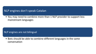 NLP engines don’t speak Catalan
• You may need to combine more than 1 NLP provider to support less
mainstream languages
NLP engines are not bilingual
• Bots should be able to combine different languages in the same
conversation
 