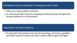 Everybody seems interested in having sex with a bot:
• Trolls are a huge problem with bots
• As a Brand you don’t want to risk going viral because your bot gave the
wrong response to a Troll question
Importance of intent libraries
• To deal with troll questions but also for greetings, thank you, goodbye,…
and other common intents you don’t want to define again and again
 