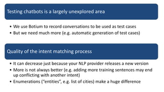 Testing chatbots is a largely unexplored area
• We use Botium to record conversations to be used as test cases
• But we need much more (e.g. automatic generation of test cases)
Quality of the intent matching process
• It can decrease just because your NLP provider releases a new version
• More is not always better (e.g. adding more training sentences may end
up conflicting with another intent)
• Enumerations (“entities”, e.g. list of cities) make a huge difference
 