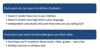 End-users do not want to define chatbots:
• Doesn’t matter how nice is your inteface
• Doesn’t matter how high-level is your language
• Independent consultants DO want that (who are you selling to?)
End-users just want to have fun give you their data
• And hope you’ll transform those excels, FAQs, guides… into a bot
• Selling a service vs selling a tool
 