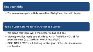 Find your niche
• You cannot compete with Microsoft or DialogFlow. Nor with Zapier
From an Open Core model to a Chatbot as a Service
• We didn’t feel there was a market for selling add-ons
• Moving to tailor made bots thanks to Xatkit flexibility + ChaaS for
premade ones (e.g. Xatkit for WordPress plugin)
• DISCLAIMER: We’re still looking for the good niche + business model
combination
 