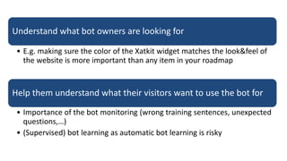 Understand what bot owners are looking for
• E.g. making sure the color of the Xatkit widget matches the look&feel of
the website is more important than any item in your roadmap
Help them understand what their visitors want to use the bot for
• Importance of the bot monitoring (wrong training sentences, unexpected
questions,…)
• (Supervised) bot learning as automatic bot learning is risky
 