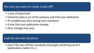 You sure you want to create a spin-off?
• 1 year of paperwork
• University takes a cut of the company and limits your dedication
• IP is problematic (also among team members)
• It may limit your publication strategy
• (Your mileage may vary)
Look for win-win situations
• Even if the spin-off fails everybody should get something out of it
(publications, better CV,…)
 