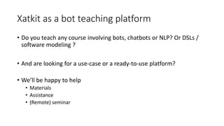 Xatkit as a bot teaching platform
• Do you teach any course involving bots, chatbots or NLP? Or DSLs /
software modeling ?
• And are looking for a use-case or a ready-to-use platform?
• We’ll be happy to help
• Materials
• Assistance
• (Remote) seminar
 