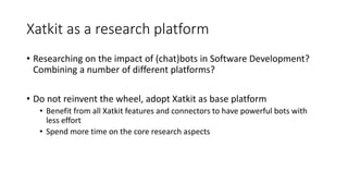 Xatkit as a research platform
• Researching on the impact of (chat)bots in Software Development?
Combining a number of different platforms?
• Do not reinvent the wheel, adopt Xatkit as base platform
• Benefit from all Xatkit features and connectors to have powerful bots with
less effort
• Spend more time on the core research aspects
 