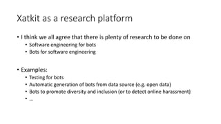 Xatkit as a research platform
• I think we all agree that there is plenty of research to be done on
• Software engineering for bots
• Bots for software engineering
• Examples:
• Testing for bots
• Automatic generation of bots from data source (e.g. open data)
• Bots to promote diversity and inclusion (or to detect online harassment)
• …
 