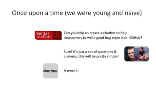 Can you help us create a chatbot to help
newcomers to write good bug reports on GitHub?
Sure! It’s just a set of questions &
answers, this will be pretty simple!
Narrator It wasn’t.
Once upon a time (we were young and naïve)
 
