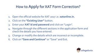 How to Apply for XAT Form Correction?
1. Open the official website for XAT 2017 i.e. xatonline.in.
2. Click on the “Existing User” button.
3. Enter your XAT id and password and click on “Login”.
4. Navigate through the different sections in the application form and
check the details you have entered.
5. Change or modify the details which are incorrect or incomplete.
6. Click on “Save and Continue” or “Save” and Exit.
 