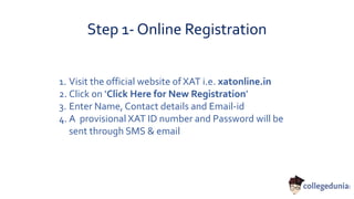 Step 1- Online Registration
1. Visit the official website of XAT i.e. xatonline.in
2. Click on ‘Click Here for New Registration’
3. Enter Name, Contact details and Email-id
4. A provisional XAT ID number and Password will be
sent through SMS & email
 