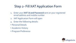Step 2- Fill XAT Application Form
1. Enter your XAT id and Password sent on your registered
email address and mobile number
2. XAT Application Form will open
3. Enter the following details:
• Personal Details
• Academic History
• Program Preference
 