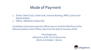 Mode of Payment
1. Online- Debit Card, Credit Cards, Internet Banking, IMPS, Cash Cards/
Mobile Wallets
2. Offline- IDBI Bank Challan/ DD
Candidates making the payment offline have to send the filled form to the
following address within fifteen days from the date of issuance of DD:
The Chairperson,
Admissions, XLRI, Circuit House Area
(East), Jamshedpur - 831001
 