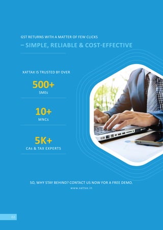 02
GST RETURNS WITH A MATTER OF FEW CLICKS
SIMPLE, RELIABLE & COST EFFECTIVE
SO, WHY STAY BEHIND? CONTACT US NOW FOR A FREE DEMO.
www.xattax.in
XATTAX IS TRUSTED BY OVER
500+
SME
10+
MNC
5K+
CA & TAX EXPERTS
 
