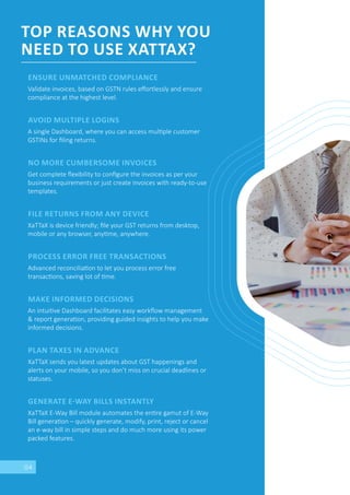 04
TOP REASONS WHY YOU
NEED TO USE XATTAX?
ENSURE UNMATCHED COMPLIANCE
Validate invoices, based on GSTN rules eﬀortlessly and ensure
compliance at the highest level.
AVOID MULTIPLE LOGINS
A single Dashboard, where you can access mul ple customer
GSTINs for ﬁling returns.
NO MORE CUMBERSOME INVOICES
Get complete ﬂexibility to conﬁgure the invoices as per your
business requirements or just create invoices with ready-to-use
templates.
FILE RETURNS FROM ANY DEVICE
XaTTaX is device friendly; ﬁle your GST returns from desktop,
mobile or any browser, any me, anywhere.
PROCESS ERROR FREE TRANSACTIONS
Advanced reconcilia on to let you process error free
transac ons, saving lot of me.
MAKE INFORMED DECISIONS
An intui ve Dashboard facilitates easy workﬂow management
& report genera on, providing guided insights to help you make
informed decisions.
PLAN TAXES IN ADVANCE
XaTTaX sends you latest updates about GST happenings and
alerts on your mobile, so you don’t miss on crucial deadlines or
statuses.
GENERATE E WAY BILLS INSTANTLY
XaTTaX E-Way Bill module automates the en re gamut of E-Way
Bill genera on – quickly generate, modify, print, reject or cancel
an e-way bill in simple steps and do much more using its power
packed features.
 
