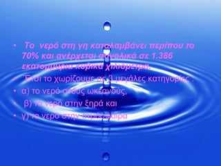  Το  νερό στη γη καταλαμβάνει περίπου το 70% και ανέρχεται συνολικά σε 1.386 εκατομμύρια κυβικά χιλιόμετρα. Έτσι το χωρίζουμε σε 3 μεγάλες κατηγορίες :α) το νερό στους ωκεανούς, β) το νερό στην ξηρά και γ) το νερό στην ατμόσφαιρα