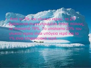  Από το 3% του γλυκού νερού, τα 2/3 βρίσκονται συγκεντρωμένα στους πόλους, σε ποσοστό 79%. Το υπόλοιπο 20% του γλυκού νερού είναι υπόγεια νερά και το 1% είναι επιφανειακά νερά.