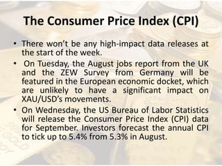 The Consumer Price Index (CPI)
• There won’t be any high-impact data releases at
the start of the week.
• On Tuesday, the August jobs report from the UK
and the ZEW Survey from Germany will be
featured in the European economic docket, which
are unlikely to have a significant impact on
XAU/USD’s movements.
• On Wednesday, the US Bureau of Labor Statistics
will release the Consumer Price Index (CPI) data
for September. Investors forecast the annual CPI
to tick up to 5.4% from 5.3% in August.
 