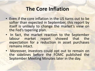 The Core Inflation
• Even if the core inflation in the US turns out to be
softer than expected in September, this report by
itself is unlikely to change the market’s view on
the Fed’s tapering plan.
• In fact, the market reaction to the September
labour market report showed that the
expectation for a reduction in asset purchases
remains intact.
• Moreover, investors could opt out to remain on
the sidelines before the FOMC published the
September Meeting Minutes later in the day.
 