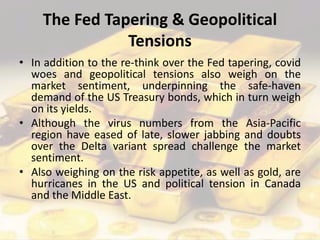 The Fed Tapering & Geopolitical
Tensions
• In addition to the re-think over the Fed tapering, covid
woes and geopolitical tensions also weigh on the
market sentiment, underpinning the safe-haven
demand of the US Treasury bonds, which in turn weigh
on its yields.
• Although the virus numbers from the Asia-Pacific
region have eased of late, slower jabbing and doubts
over the Delta variant spread challenge the market
sentiment.
• Also weighing on the risk appetite, as well as gold, are
hurricanes in the US and political tension in Canada
and the Middle East.
 