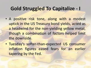 Gold Struggled To Capitalize - I
• A positive risk tone, along with a modest
uptick in the US Treasury bond yields, acted as
a headwind for the non-yielding yellow metal,
though a combination of factors helped limit
the downside.
• Tuesday's softer-than-expected US consumer
inflation figures eased fears for an earlier
tapering by the Fed.
 