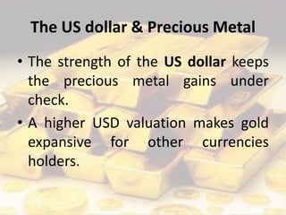 The US dollar & Precious Metal
• The strength of the US dollar keeps
the precious metal gains under
check.
• A higher USD valuation makes gold
expansive for other currencies
holders.
 