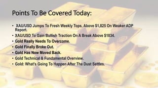 Points To Be Covered Today:
• XAU/USD Jumps To Fresh Weekly Tops, Above $1,825 On Weaker ADP
Report.
• XAU/USD To Gain Bullish Traction On A Break Above $1834.
• Gold Really Needs To Overcome.
• Gold Finally Broke Out.
• Gold Has Now Moved Back.
• Gold Technical & Fundamental Overview.
• Gold: What's Going To Happen After The Dust Settles.
 