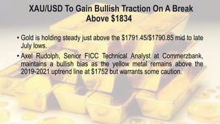 XAU/USD To Gain Bullish Traction On A Break
Above $1834
• Gold is holding steady just above the $1791.45/$1790.85 mid to late
July lows.
• Axel Rudolph, Senior FICC Technical Analyst at Commerzbank,
maintains a bullish bias as the yellow metal remains above the
2019-2021 uptrend line at $1752 but warrants some caution.
 