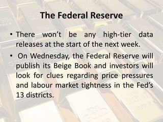 The Federal Reserve
• There won’t be any high-tier data
releases at the start of the next week.
• On Wednesday, the Federal Reserve will
publish its Beige Book and investors will
look for clues regarding price pressures
and labour market tightness in the Fed’s
13 districts.
 
