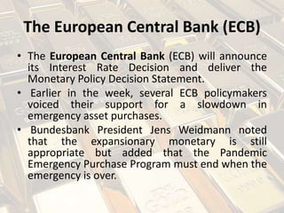 The European Central Bank (ECB)
• The European Central Bank (ECB) will announce
its Interest Rate Decision and deliver the
Monetary Policy Decision Statement.
• Earlier in the week, several ECB policymakers
voiced their support for a slowdown in
emergency asset purchases.
• Bundesbank President Jens Weidmann noted
that the expansionary monetary is still
appropriate but added that the Pandemic
Emergency Purchase Program must end when the
emergency is over.
 