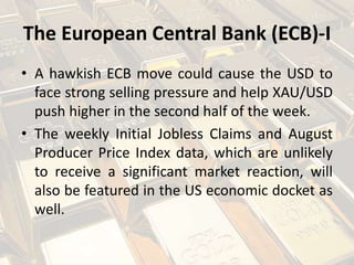 The European Central Bank (ECB)-I
• A hawkish ECB move could cause the USD to
face strong selling pressure and help XAU/USD
push higher in the second half of the week.
• The weekly Initial Jobless Claims and August
Producer Price Index data, which are unlikely
to receive a significant market reaction, will
also be featured in the US economic docket as
well.
 