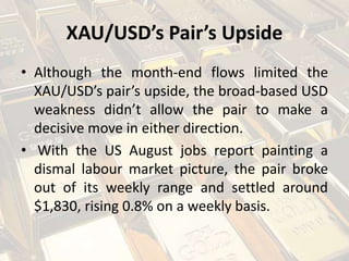 XAU/USD’s Pair’s Upside
• Although the month-end flows limited the
XAU/USD’s pair’s upside, the broad-based USD
weakness didn’t allow the pair to make a
decisive move in either direction.
• With the US August jobs report painting a
dismal labour market picture, the pair broke
out of its weekly range and settled around
$1,830, rising 0.8% on a weekly basis.
 