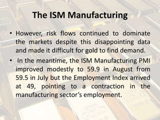 The ISM Manufacturing
• However, risk flows continued to dominate
the markets despite this disappointing data
and made it difficult for gold to find demand.
• In the meantime, the ISM Manufacturing PMI
improved modestly to 59.9 in August from
59.5 in July but the Employment Index arrived
at 49, pointing to a contraction in the
manufacturing sector’s employment.
 