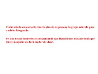 Tenho estado em contacto directo através de pessoas do grupo referido para a minha integração. Sei que nestes momentos estais pensando que fiquei louco, mas por mais que tenteis ninguém me fará mudar de ideias. 