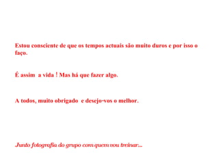 Estou consciente de que os tempos actuais são muito duros e por isso o faço. É assim  a vida ! Mas há que fazer algo. A todos, muito obrigado  e desejo-vos o melhor. Junto fotografia do grupo com quem vou treinar… 