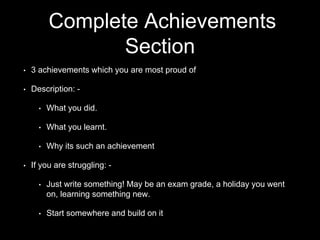 Complete Achievements
Section
• 3 achievements which you are most proud of
• Description: -
• What you did.
• What you learnt.
• Why its such an achievement
• If you are struggling: -
• Just write something! May be an exam grade, a holiday you went
on, learning something new.
• Start somewhere and build on it
 