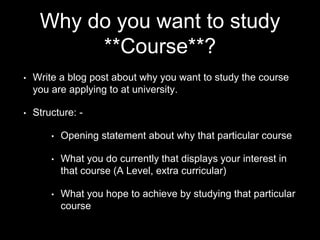Why do you want to study
**Course**?
• Write a blog post about why you want to study the course
you are applying to at university.
• Structure: -
• Opening statement about why that particular course
• What you do currently that displays your interest in
that course (A Level, extra curricular)
• What you hope to achieve by studying that particular
course
 