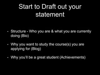 Start to Draft out your
statement
• Structure - Who you are & what you are currently
doing (Bio)
• Why you want to study the course(s) you are
applying for (Blog)
• Why you’ll be a great student (Achievements)
 