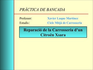 PRÀCTICA DE BANCADA Professor: Xavier Luque Martinez Estudis : Cicle Mitjà de Carrosseria Reparació de la Carrosseria d’un Citroën Xsara 