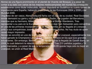 Alonso es una figura prominente en el plantel de Vicente del Bosque, y a pesar de
contar a su lado con varios de los mejores mediocampistas del mundo ha conseguido
establecerse como titular indiscutido. Alonso disputará en Sudáfrica su cuarto torneo de
importancia para España, habiendo participado de las Eurocopas 2004 y 2008 y del
Mundial 2006.
Orgulloso de ser vasco, Alonso adquirió fama con el club de su ciudad, Real Sociedad,
donde demostró su garra y su fútbol. Su padre, Periko, fue jugador del Barcelona,
mientras que su hermano, Mikel, tuvo un paso por el Bolton Wanderers. Tras
representar a su país en la Eurocopa 2004, Alonso dejó San Sebastián para convertirse
en una de las primeras incorporaciones de Rafa Benítez, en su llegada al Liverpool,
junto a sus compatriotas Josemi, Luis García y Antonio Nuñez. No hay duda de quién
causó mayor impresión.
Alonso se convirtió en uno de los favoritos de la afición de Liverpool, especialmente tras
haber ganado la Champions League y la Copa FA, torneos en los que tuvo grandes
actuaciones. Sin embargo, Benítez intentó venderlo tras la llegada de Gareth Barry, en
2008, lo cual deterioró la relación con el entrenador. Tras 210 partidos jugados y 19
goles marcados, y a pesar de que la temporada 2008-09 quizás haya sido la mejor en
Liverpool, se unión al Real Madrid.
 