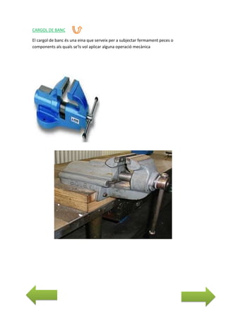 CARGOL DE BANC
El cargol de banc és una eina que serveix per a subjectar fermament peces o
components als quals se'ls vol aplicar alguna operació mecànica

 