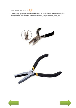 ALICATES DE PUNTA PLANA
Tenen la boca quadrada, lleugerament estriada en el seu interior i amb els braços una
mica encorbats que serveixen per doblegar filferro, subjectar petites peces, etc. .

 