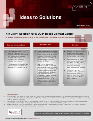 Ideas to Solutions
A Xavient Case Study
For a large satellite service provider in the United States providing broadcasting and other services
Thin Client Solution for a VOIP-Based Contact Center
Xavient Solution BenefitsBusiness Objectives/Goals
 The Client was using a thick-
client CTI which not only
experienced performance issues
but required labor intensive
installation & setup in each
agent machine whenever
updates were required
 The thick client CTI solution also
posed major challenges in the
expansion of the contact center
 Xavient developed a Thin Client
(web-based) solution for a VOIP
based contact center. It involved
migration of thick client product
to thin client after which the Web
Browser (Internet Explorer)
became the Client
 With the new solution the
SoftPhone agents were able to
use headsets connected to their
Desktops to perform VOIP-based
functionalities such as Answer
Voice Call & Email, Call-back,
Chat, Web Collaboration,
Conference, Transfer, Hold etc.
by leveraging the existing
multimedia capability of the
system resources at a fraction of
the cost of a traditional contact
center
 Overall, the solution reduced
downtime increasing agent
productivity and lowered the
cost of ongoing maintenance
 Since the agents no longer
required any installation at their
machines, the setup time for
new agents was minimal and
maintenance no longer
required that agents go offline
 Due to the Thin Client
environment, the applications
ran much faster since the
processing took place at the
Server rather than at the
agents' desktops
 Headquartered in Simi Valley, CA, Xavient Information Systems (XIS) is a leading provider of global IT and engineering services and solutions. Since its
inception in 2002, Xavient has grown to be a tier-one IT Professional Services and Solutions provider for telecommunication, broadcasting, manufacturing,
retail, and healthcare companies.
 It is the preferred transformation partner across product and vendor evaluation; business process re-engineering; outsourcing and off-shoring; product
implementation; custom solution development and IT professional services for several Fortune 1000 companies.
 Xavient leverages its proven expertise in Global Delivery Models with centers of excellence in Application Development, QA & Testing, Managed IT
Infrastructure services and IT Application & Production environment.
California | Georgia | Colorado | Washington |Henredon | Canada |New Delhi | Sri Lanka
About Xavient
For further information please write to: info@xavient.com
 